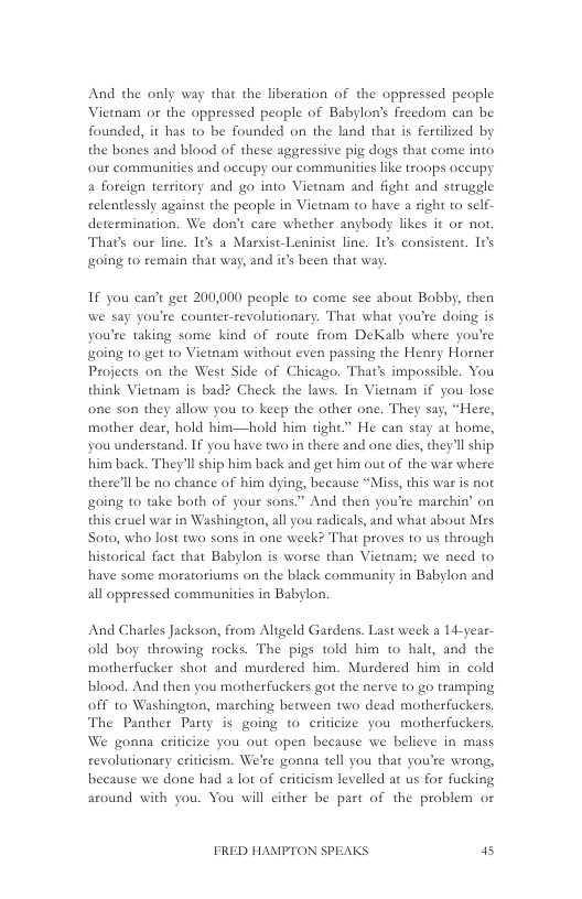 And the only way that the liberation of the oppressed people Vietnam or the oppressed people of Babylon’s frecdom can be founded, it has to be founded on the land that is ferilized by the bones and blood of these aggressive pig dogs that come into our communities and occupy our communities like troops occupy  4 forcign territory and go into Vietnam and fight and struggle relentlessly against the people in Vietnam to have a right to self- determination. We don’t care whether anybody likes it or not. Thats our line. I¢s a Massist-Leninist line. It’s consistent. Its going to remain that way, and it’s been that way:  If you can’c get 200,000 people to come see about Bobby, then we say you’re counter-revolutionary. That what you’te doing is you’re taking some kind of route from DeKalb where you’re going to get o Vietnam without even passing the Henry Horner Projects on the West Side of Chicago. That’s impossible. You think Vietnam is bad? Check the laws. In Vietnam if you lose one son they allow you to keep the other one. They say, “Here, mother dear, hold him—hold him tight.” He can stay at home, you understand. I you have twa in there and one dies, they’ll ship him back. They’ll ship him back and get him out of the war where there’l be no chance of him dying, because “Miss, this war is not going to take both of your sons.” And then you’te marchin’ on this cruel war in Washington, all you radicals, and what about Mes Soto, who lost two sons in one week? That proves to us through historical fact that Babylon is worse than Vietnam; we need to have some moratoriums on the black community in Babylon and all oppressed communities in Babylon.  And Chasles Jackson, from Aligeld Gardens. Last week a 14-year- old boy throwing rocks. The pigs told him to halt, and the motherfucker shot and murdered him. Murdered him in cold blood. And then you motherfuckers got the nerve to go tramping off o Washington, marching between two dead motherfuckers. The Panther Party is going to criticize you motherfuckers. We gonna criticize you out open because we believe in mass revolutionary criticism. We’re gonna tell you that you’re wrong, because we done had a lot of criticism levelled at us for fucking around with you. You will cither be part of the problem or  FRED HAMPTON SPEAKS 5 